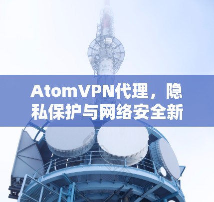 AtomVPN代理,隐私保护与网络安全新解决方案 AtomVPN代理,隐私保护与网络安全新解决方案