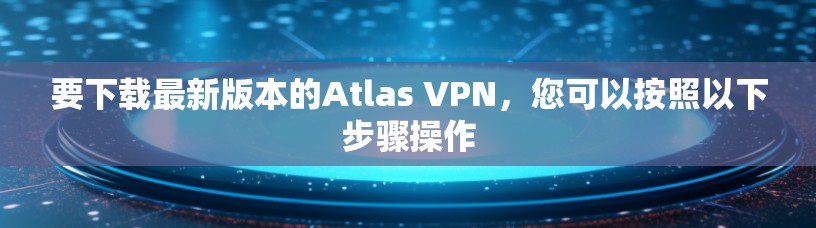 要下载最新版本的Atlas VPN,您可以按照以下步骤操作 要下载最新版本的Atlas VPN,您可以按照以下步骤操作
