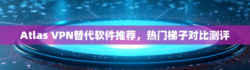 Atlas VPN替代软件推荐，热门梯子对比测评