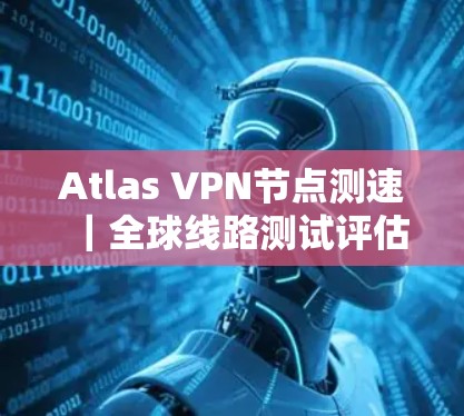 Atlas VPN节点测速｜全球线路测试评估
