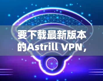 要下载最新版本的Astrill VPN，请按照以下步骤操作