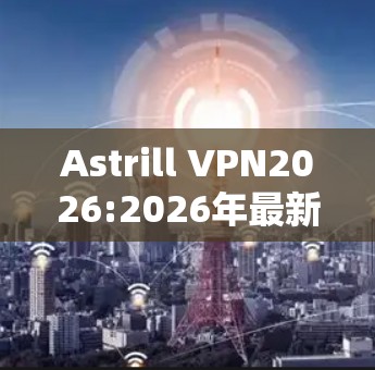 Astrill VPN2026:2026年最新版本深度解析