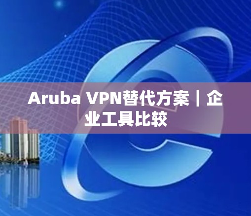 Aruba VPN替代方案｜企业工具比较