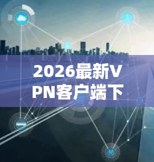 2026最新VPN客户端下载与使用指南 2026最新VPN客户端下载与使用指南