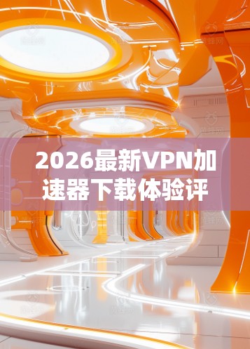 2026最新VPN加速器下载体验评测