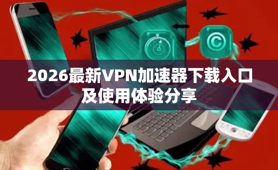 2026最新VPN加速器下载入口及使用体验分享
