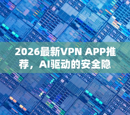 2026最新VPN APP推荐，AI驱动的安全隐身工具