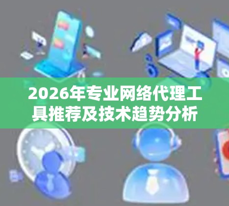 2026年专业网络代理工具推荐及技术趋势分析