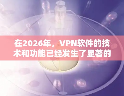 在2026年，VPN软件的技术和功能已经发生了显著的进步，满足了不同用户群体的多样化需求。以下是对几款主流VPN软件的详细评测