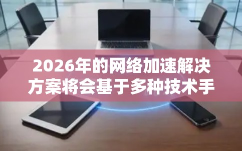 2026年的网络加速解决方案将会基于多种技术手段，以满足不断增长的网络需求和更高的性能要求。以下是一些可能的技术方向和解决方案