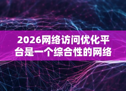 2026网络访问优化平台是一个综合性的网络管理工具，旨在帮助用户优化网络性能，提升用户体验。以下是对该平台的详细分析