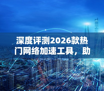 深度评测2026款热门网络加速工具,助力通信性能提升 深度评测2026款热门网络加速工具,助力通信性能提升