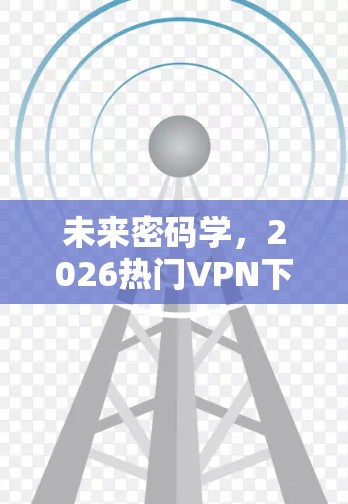 未来密码学，2026热门VPN下载体验分析