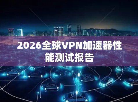 2026全球VPN加速器性能测试报告
