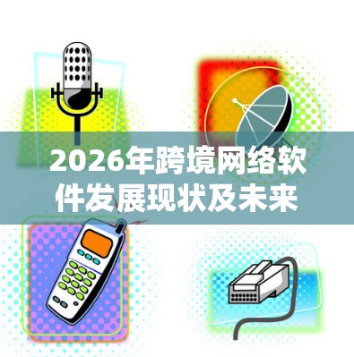 2026年跨境网络软件发展现状及未来趋势分析