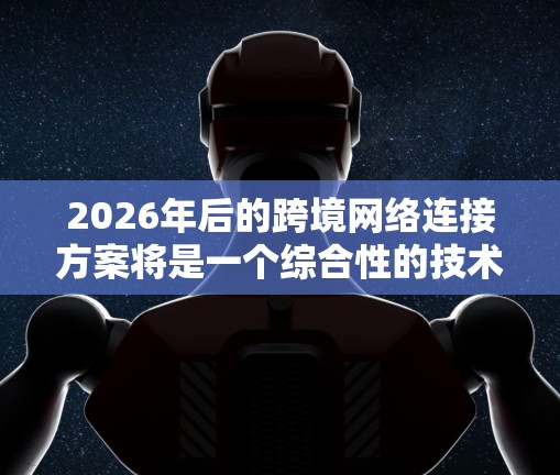 2026年后的跨境网络连接方案将是一个综合性的技术体系，涵盖多个关键领域。以下是对这一方案的详细分析和展望