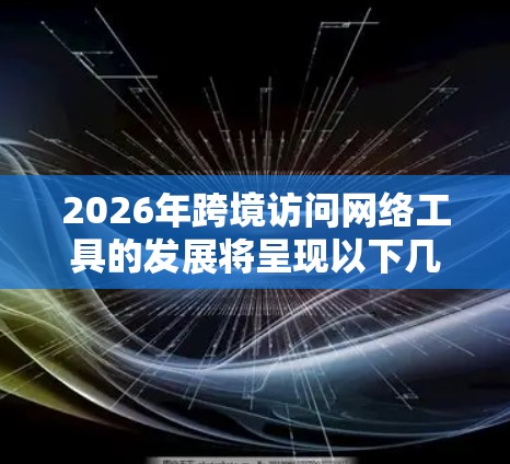 2026年跨境访问网络工具的发展将呈现以下几个关键特点