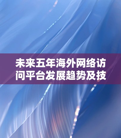 未来五年海外网络访问平台发展趋势及技术应用