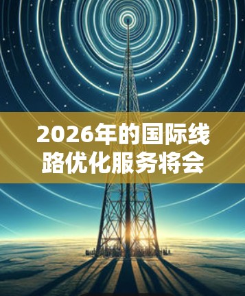 2026年的国际线路优化服务将会是一个多元化的领域,涉及到技术创新、网络管理、安全性以及用户体验等多个方面。以下是一些可能的技术趋势和优化方向 2026年的国际线路优化服务将会是一个多元化的领域,涉及到技术创新、网络管理、安全性以及用户体验等多个方面。以下是一些可能的技术趋势和优化方向
