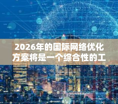 2026年的国际网络优化方案将是一个综合性的工程，涉及技术创新、政策协调、国际合作等多个方面。以下是一些可能的方向和措施，供参考