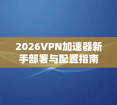 2026VPN加速器新手部署与配置指南