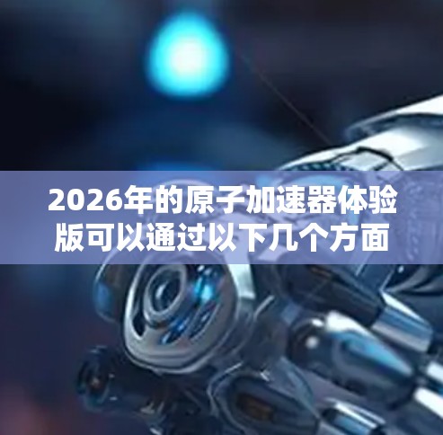 2026年的原子加速器体验版可以通过以下几个方面进行详细介绍