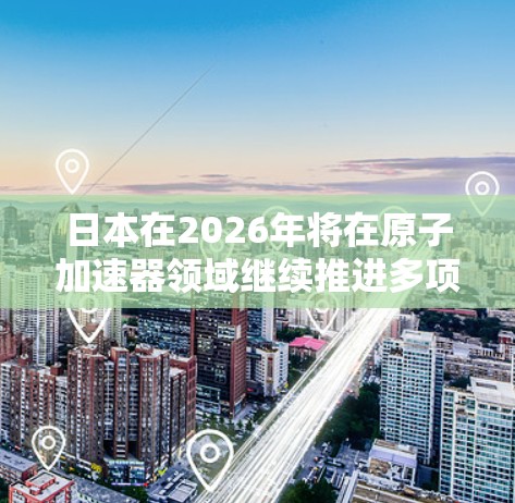 日本在2026年将在原子加速器领域继续推进多项重要项目，涵盖粒子物理、核能研究和国际合作等方面。以下是对这些项目的详细分析