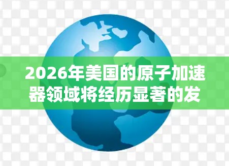 2026年美国的原子加速器领域将经历显著的发展和新项目的启动,尤其是在高能物理和粒子对撞方面。以下是对这一年的主要趋势和项目的分析
