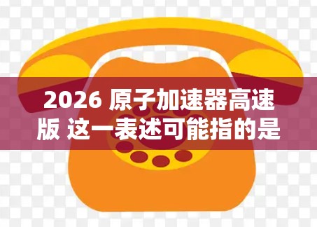 2026 原子加速器高速版 这一表述可能指的是未来某一代原子加速器的计划或概念，具体内容可能与现有的高能物理研究相关。原子加速器是研究高速粒子行为的重要工具，常用于核物理、粒子物理等领域的实验研究