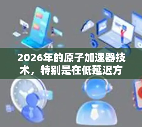 2026年的原子加速器技术，特别是在低延迟方面，展现了巨大的潜力和创新。以下是对这一领域的详细分析