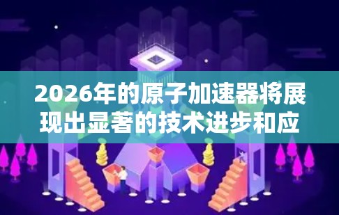 2026年的原子加速器将展现出显著的技术进步和应用扩展，以下是对其可能发展的详细分析