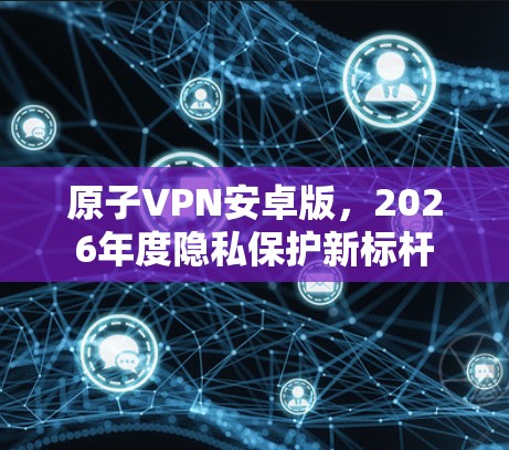 原子VPN安卓版，2026年度隐私保护新标杆