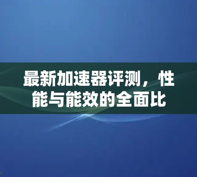 最新加速器评测，性能与能效的全面比较