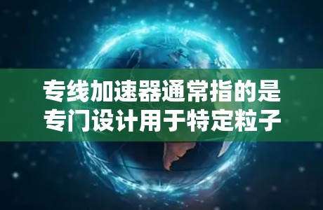 专线加速器通常指的是专门设计用于特定粒子类型或实验用途的加速器。以下是对专线加速器的详细说明