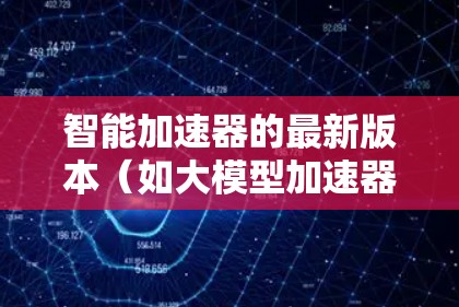 智能加速器的最新版本（如大模型加速器）确实引入了许多先进的功能和改进，以提升性能和实用性。以下是对这些改进的详细分析