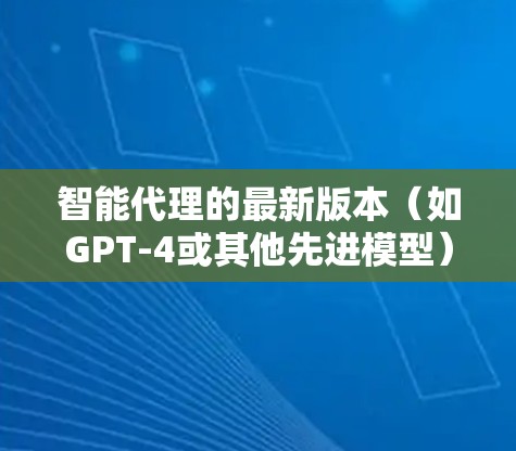 智能代理的最新版本(如GPT-4或其他先进模型)确实在多个方面有了显著的提升。以下是其主要特点