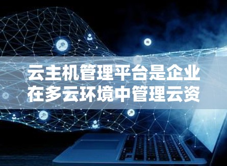 云主机管理平台是企业在多云环境中管理云资源的重要工具，通过自动化操作和监控，帮助企业高效管理云主机。以下是对云主机管理平台的详细分析