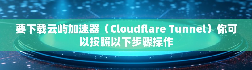 要下载云屿加速器(Cloudflare Tunnel)你可以按照以下步骤操作