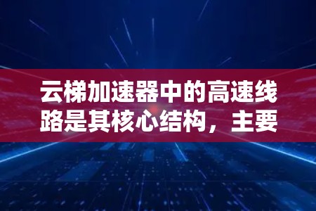 云梯加速器中的高速线路是其核心结构，主要负责加速和聚焦粒子束。以下是对其工作原理和设计的详细分析
