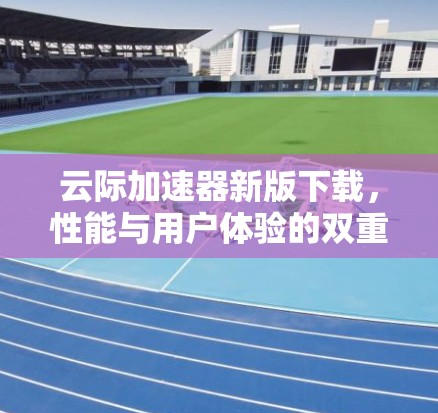 云际加速器新版下载,性能与用户体验的双重升级 云际加速器新版下载,性能与用户体验的双重升级