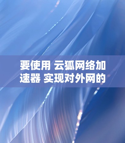 要使用 云狐网络加速器 实现对外网的访问，可以按照以下步骤进行配置和使用。云狐网络加速器是一种网络优化工具，常用于加速内部网络（LAN）与外部网络（WAN）之间的数据传输
