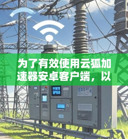 为了有效使用云狐加速器安卓客户端，以下是一些详细的步骤和注意事项