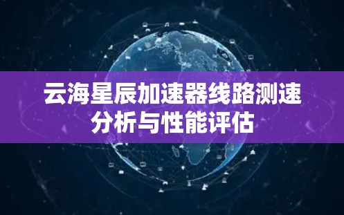 云海星辰加速器线路测速分析与性能评估 云海星辰加速器线路测速分析与性能评估