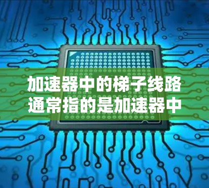 加速器中的梯子线路通常指的是加速器中用于引导粒子运动的磁场或电场结构。加速器是一种利用电场和磁场加速粒子的设备，常用于粒子物理实验或工业应用。以下是加速器的基本原理和梯子线路的作用