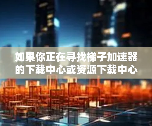 如果你正在寻找梯子加速器的下载中心或资源下载中心，可能是因为你需要下载某个软件、驱动或工具。以下是一些可能的方法来获取这些资源