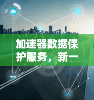 加速器数据保护服务，新一代安全防护方案