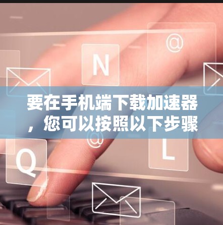 要在手机端下载加速器,您可以按照以下步骤操作