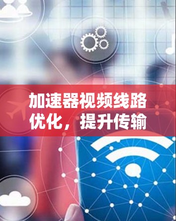 加速器视频线路优化，提升传输效率与用户体验